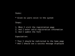 State:

* Given no users exist in the system

Steps:

1. When I visit the registration page
2. And I enter valid registration information
3. And I submit the form

Expectation:

* Then I should be redirected to the home page
* And I should see a success message displayed
 