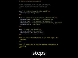 # steps/registration_steps.rb

Given /^no users exist in the system$/ do
  open "#{BASE_URL}/setup/clean_slate"
end

When /^I visit the registration page$/ do
  @browser.open "/register"
end

When /^I enter valid registration information$/ do
  @browser.type "user_email", "user@host.com"
  @browser.type "user_password", "password"
  @browser.type "user_password_confirmation", "password"
  @browser.click "user_terms"
end

When /^I submit the form$/ do
  @browser.click "user_submit"
  @browser.wait_for_page_to_load
end

Then /^I should be redirected to the home page$/ do
  pending
end

Then /^I should see a success message displayed$/ do
  pending
end




                 steps
 