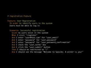 # registration.feature

Feature: User Registration
  In order to identify users in the system
  Users must be able to log in

  Scenario: Successful registration
    Given no users exist in the system
    When I visit "/register"
    And I enter "user@host.com" for "user_email"
    And I enter "password" for "user_password"
    And I enter "password" for "user_password_confirmation"
    And I check the "user_terms" box
    And I click the "user_submit" button
    Then I should be redirected to "/"
    And I should see the message "Welcome to Spasibo. A winner is you!"
 