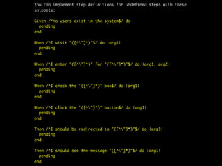You can implement step definitions for undefined steps with these
snippets:

Given /^no users exist in the system$/ do
  pending
end

When /^I visit "([^"]*)"$/ do |arg1|
  pending
end

When /^I enter "([^"]*)" for "([^"]*)"$/ do |arg1, arg2|
  pending
end

When /^I check the "([^"]*)" box$/ do |arg1|
  pending
end

When /^I click the "([^"]*)" button$/ do |arg1|
  pending
end

Then /^I should be redirected to "([^"]*)"$/ do |arg1|
  pending
end

Then /^I should see the message "([^"]*)"$/ do |arg1|
  pending
end
 