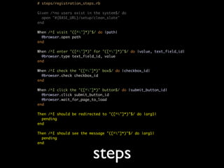 # steps/registration_steps.rb

Given /^no users exist in the system$/ do
  open "#{BASE_URL}/setup/clean_slate"
end

When /^I visit "([^"]*)"$/ do |path|
  @browser.open path
end

When /^I enter "([^"]*)" for "([^"]*)"$/ do |value, text_field_id|
  @browser.type text_field_id, value
end

When /^I check the "([^"]*)" box$/ do |checkbox_id|
  @browser.check checkbox_id
end

When /^I click the "([^"]*)" button$/ do |submit_button_id|
  @browser.click submit_button_id
  @browser.wait_for_page_to_load
end

Then /^I should be redirected to "([^"]*)"$/ do |arg1|
  pending
end

Then /^I should see the message "([^"]*)"$/ do |arg1|
  pending
end


                         steps
 