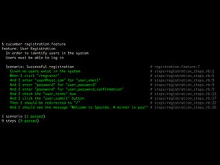 $ cucumber registration.feature
Feature: User Registration
  In order to identify users in the system
  Users must be able to log in

 Scenario: Successful registration                                       #   registration.feature:7
   Given no users exist in the system                                    #   steps/registration_steps.rb:1
   When I visit "/register"                                              #   steps/registration_steps.rb:5
   And I enter "user@host.com" for "user_email"                          #   steps/registration_steps.rb:9
   And I enter "password" for "user_password"                            #   steps/registration_steps.rb:9
   And I enter "password" for "user_password_confirmation"               #   steps/registration_steps.rb:9
   And I check the "user_terms" box                                      #   steps/registration_steps.rb:13
   And I click the "user_submit" button                                  #   steps/registration_steps.rb:17
   Then I should be redirected to "/"                                    #   steps/registration_steps.rb:22
   And I should see the message "Welcome to Spasibo. A winner is you!"   #   steps/registration_steps.rb:26

1 scenario (1 passed)
9 steps (9 passed)
 