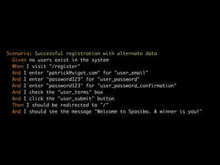 Scenario: Successful registration with alternate data
  Given no users exist in the system
  When I visit "/register"
  And I enter "patrick@viget.com" for "user_email"
  And I enter "password123" for "user_password"
  And I enter "password123" for "user_password_confirmation"
  And I check the "user_terms" box
  And I click the "user_submit" button
  Then I should be redirected to "/"
  And I should see the message "Welcome to Spasibo. A winner is you!"
 