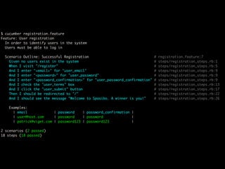 $ cucumber registration.feature
Feature: User registration
  In order to identify users in the system
  Users must be able to log in

 Scenario Outline: Successful Registration                                  #   registration.feature:7
   Given no users exist in the system                                       #   steps/registration_steps.rb:1
   When I visit "/register"                                                 #   steps/registration_steps.rb:5
   And I enter "<email>" for "user_email"                                   #   steps/registration_steps.rb:9
   And I enter "<password>" for "user_password"                             #   steps/registration_steps.rb:9
   And I enter "<password_confirmation>" for "user_password_confirmation"   #   steps/registration_steps.rb:9
   And I check the "user_terms" box                                         #   steps/registration_steps.rb:13
   And I click the "user_submit" button                                     #   steps/registration_steps.rb:17
   Then I should be redirected to "/"                                       #   steps/registration_steps.rb:22
   And I should see the message "Welcome to Spasibo. A winner is you!"      #   steps/registration_steps.rb:26

   Examples:
     | email             | password    | password_confirmation |
     | user@host.com     | password    | password              |
     | patrick@viget.com | password123 | password123           |

2 scenarios (2 passed)
18 steps (18 passed)
 