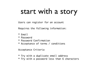 start with a story
Users can register for an account

Requires the following information:

*   Email
*   Password
*   Password Confirmation
*   Acceptance of terms / conditions

Acceptance Criteria

* Try with a duplicate email address
* Try with a password less than 6 characters
 