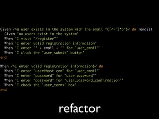 Given /^a user exists in the system with the email "([^"]*)"$/ do |email|
  Given 'no users exist in the system'
  When 'I visit "/register"'
  When 'I enter valid registration information'
  When 'I enter "' + email + '" for "user_email"'
  When 'I click the "user_submit" button'
end

When /^I enter valid registration information$/ do
  When 'I enter "user@host.com" for "user_email"'
  When 'I enter "password" for "user_password"'
  When 'I enter "password" for "user_password_confirmation"'
  When 'I check the "user_terms" box'
end




                            refactor
 