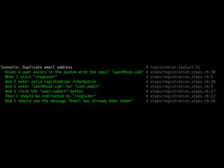 Scenario: Duplicate email address                                    #   registration.feature:51
  Given a user exists in the system with the email "user@host.com"   #   steps/registration_steps.rb:30
  When I visit "/register"                                           #   steps/registration_steps.rb:5
  And I enter valid registration information                         #   steps/registration_steps.rb:38
  And I enter "user@host.com" for "user_email"                       #   steps/registration_steps.rb:9
  And I click the "user_submit" button                               #   steps/registration_steps.rb:17
  Then I should be redirected to "/register"                         #   steps/registration_steps.rb:22
  And I should see the message "Email has already been taken"        #   steps/registration_steps.rb:26
 