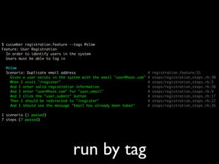 $ cucumber registration.feature --tags @slow
Feature: User Registration
  In order to identify users in the system
  Users must be able to log in

  @slow
  Scenario: Duplicate email address                                    #   registration.feature:51
    Given a user exists in the system with the email "user@host.com"   #   steps/registration_steps.rb:30
    When I visit "/register"                                           #   steps/registration_steps.rb:5
    And I enter valid registration information                         #   steps/registration_steps.rb:38
    And I enter "user@host.com" for "user_email"                       #   steps/registration_steps.rb:9
    And I click the "user_submit" button                               #   steps/registration_steps.rb:17
    Then I should be redirected to "/register"                         #   steps/registration_steps.rb:22
    And I should see the message "Email has already been taken"        #   steps/registration_steps.rb:26

1 scenario (1 passed)
7 steps (7 passed)




                                 run by tag
 
