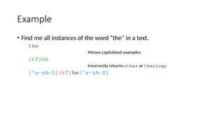 Example
• Find me all instances of the word “the” in a text.
the
Misses capitalized examples
[tT]he
Incorrectly returns other or theology
[^a-zA-Z][tT]he[^a-zA-Z]
 