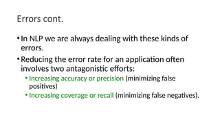 Errors cont.
•In NLP we are always dealing with these kinds of
errors.
•Reducing the error rate for an application often
involves two antagonistic efforts:
• Increasing accuracy or precision (minimizing false
positives)
• Increasing coverage or recall (minimizing false negatives).
 