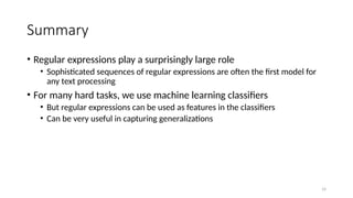 Summary
• Regular expressions play a surprisingly large role
• Sophisticated sequences of regular expressions are often the first model for
any text processing
• For many hard tasks, we use machine learning classifiers
• But regular expressions can be used as features in the classifiers
• Can be very useful in capturing generalizations
14
 