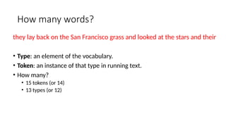 How many words?
they lay back on the San Francisco grass and looked at the stars and their
• Type: an element of the vocabulary.
• Token: an instance of that type in running text.
• How many?
• 15 tokens (or 14)
• 13 types (or 12)
 