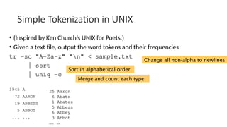Simple Tokenization in UNIX
• (Inspired by Ken Church’s UNIX for Poets.)
• Given a text file, output the word tokens and their frequencies
tr -sc "A-Za-z" "n" < sample.txt
| sort
| uniq –c
1945 A
72 AARON
19 ABBESS
5 ABBOT
... ...
25 Aaron
6 Abate
1 Abates
5 Abbess
6 Abbey
3 Abbot
.... …
Change all non-alpha to newlines
Sort in alphabetical order
Merge and count each type
 