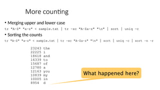 More counting
• Merging upper and lower case
tr "A-Z" "a-z" < sample.txt | tr -sc "A-Za-z" "n" | sort | uniq –c
• Sorting the counts
tr "A-Z" "a-z" < sample.txt | tr -sc "A-Za-z" "n" | sort | uniq -c | sort -n -r
23243 the
22225 i
18618 and
16339 to
15687 of
12780 a
12163 you
10839 my
10005 in
8954 d
What happened here?
 