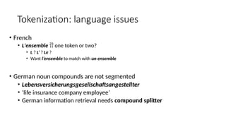 Tokenization: language issues
• French
• L'ensemble  one token or two?
• L ? L’ ? Le ?
• Want l’ensemble to match with un ensemble
• German noun compounds are not segmented
• Lebensversicherungsgesellschaftsangestellter
• ‘life insurance company employee’
• German information retrieval needs compound splitter
 