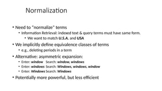 Normalization
• Need to “normalize” terms
• Information Retrieval: indexed text & query terms must have same form.
• We want to match U.S.A. and USA
• We implicitly define equivalence classes of terms
• e.g., deleting periods in a term
• Alternative: asymmetric expansion:
• Enter: window Search: window, windows
• Enter: windows Search: Windows, windows, window
• Enter: Windows Search: Windows
• Potentially more powerful, but less efficient
 
