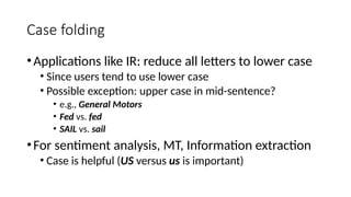 Case folding
•Applications like IR: reduce all letters to lower case
• Since users tend to use lower case
• Possible exception: upper case in mid-sentence?
• e.g., General Motors
• Fed vs. fed
• SAIL vs. sail
•For sentiment analysis, MT, Information extraction
• Case is helpful (US versus us is important)
 