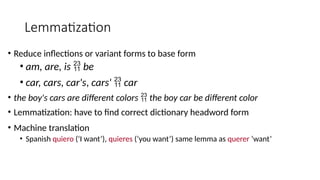 Lemmatization
• Reduce inflections or variant forms to base form
• am, are, is  be
• car, cars, car's, cars'  car
• the boy's cars are different colors  the boy car be different color
• Lemmatization: have to find correct dictionary headword form
• Machine translation
• Spanish quiero (‘I want’), quieres (‘you want’) same lemma as querer ‘want’
 