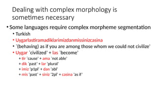 Dealing with complex morphology is
sometimes necessary
• Some languages require complex morpheme segmentation
• Turkish
• Uygarlastiramadiklarimizdanmissinizcasina
• `(behaving) as if you are among those whom we could not civilize’
• Uygar `civilized’ + las `become’
+ tir `cause’ + ama `not able’
+ dik `past’ + lar ‘plural’
+ imiz ‘p1pl’ + dan ‘abl’
+ mis ‘past’ + siniz ‘2pl’ + casina ‘as if’
 
