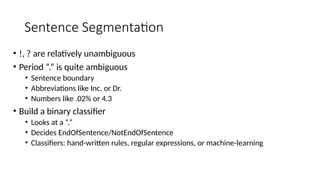 Sentence Segmentation
• !, ? are relatively unambiguous
• Period “.” is quite ambiguous
• Sentence boundary
• Abbreviations like Inc. or Dr.
• Numbers like .02% or 4.3
• Build a binary classifier
• Looks at a “.”
• Decides EndOfSentence/NotEndOfSentence
• Classifiers: hand-written rules, regular expressions, or machine-learning
 