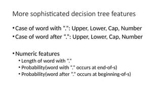 More sophisticated decision tree features
•Case of word with “.”: Upper, Lower, Cap, Number
•Case of word after “.”: Upper, Lower, Cap, Number
•Numeric features
• Length of word with “.”
• Probability(word with “.” occurs at end-of-s)
• Probability(word after “.” occurs at beginning-of-s)
 