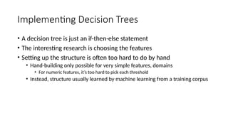 Implementing Decision Trees
• A decision tree is just an if-then-else statement
• The interesting research is choosing the features
• Setting up the structure is often too hard to do by hand
• Hand-building only possible for very simple features, domains
• For numeric features, it’s too hard to pick each threshold
• Instead, structure usually learned by machine learning from a training corpus
 