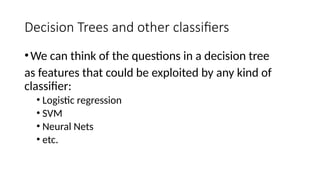 Decision Trees and other classifiers
•We can think of the questions in a decision tree
as features that could be exploited by any kind of
classifier:
• Logistic regression
• SVM
• Neural Nets
• etc.
 
