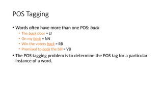 POS Tagging
• Words often have more than one POS: back
• The back door = JJ
• On my back = NN
• Win the voters back = RB
• Promised to back the bill = VB
• The POS tagging problem is to determine the POS tag for a particular
instance of a word.
 