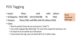 POS Tagging
• Input: Plays well with others
• Ambiguity: NNS/VBZ UH/JJ/NN/RB IN NNS
• Output: Plays/VBZ well/RB with/IN others/NNS
• Uses:
• Text-to-speech (how do we pronounce “lead”?)
• Can write regexps like (Det) Adj* N+ over the output for phrases, etc.
• As input to or to speed up a full parser
• If you know the tag, you can back off to it in other tasks
Penn
Treebank
POS tags
 