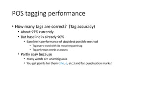 POS tagging performance
• How many tags are correct? (Tag accuracy)
• About 97% currently
• But baseline is already 90%
• Baseline is performance of stupidest possible method
• Tag every word with its most frequent tag
• Tag unknown words as nouns
• Partly easy because
• Many words are unambiguous
• You get points for them (the, a, etc.) and for punctuation marks!
 