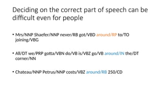 Deciding on the correct part of speech can be
difficult even for people
• Mrs/NNP Shaefer/NNP never/RB got/VBD around/RP to/TO
joining/VBG
• All/DT we/PRP gotta/VBN do/VB is/VBZ go/VB around/IN the/DT
corner/NN
• Chateau/NNP Petrus/NNP costs/VBZ around/RB 250/CD
 