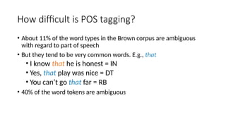 How difficult is POS tagging?
• About 11% of the word types in the Brown corpus are ambiguous
with regard to part of speech
• But they tend to be very common words. E.g., that
• I know that he is honest = IN
• Yes, that play was nice = DT
• You can’t go that far = RB
• 40% of the word tokens are ambiguous
 