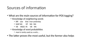 Sources of information
• What are the main sources of information for POS tagging?
• Knowledge of neighboring words
• Bill saw that man yesterday
• NNP NN DT NN NN
• VB VB(D) IN VB NN
• Knowledge of word probabilities
• man is rarely used as a verb….
• The latter proves the most useful, but the former also helps
 
