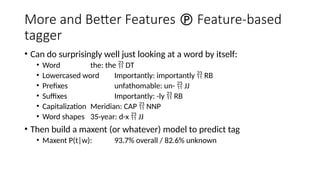 More and Better Features  Feature-based
tagger
• Can do surprisingly well just looking at a word by itself:
• Word the: the  DT
• Lowercased word Importantly: importantly  RB
• Prefixes unfathomable: un-  JJ
• Suffixes Importantly: -ly  RB
• Capitalization Meridian: CAP  NNP
• Word shapes 35-year: d-x  JJ
• Then build a maxent (or whatever) model to predict tag
• Maxent P(t|w): 93.7% overall / 82.6% unknown
 
