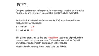 PCFGs
Complex sentences can be parsed in many ways, most of which make
no sense or are extremely improbable (like Groucho’s example).
Probabilistic Context-Free Grammars (PCFGs) associate and learn
probabilities for each rule:
S  NP VP 0.8
S  NP VP PP 0.2
The parser then tries to find the most likely sequence of productions
that generate the given sentence. This adds more realistic “world
knowledge” and generally gives much better results.
Most state-of-the-art parsers these days use PCFGs.
 