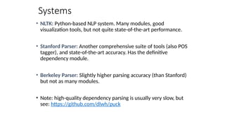 Systems
• NLTK: Python-based NLP system. Many modules, good
visualization tools, but not quite state-of-the-art performance.
• Stanford Parser: Another comprehensive suite of tools (also POS
tagger), and state-of-the-art accuracy. Has the definitive
dependency module.
• Berkeley Parser: Slightly higher parsing accuracy (than Stanford)
but not as many modules.
• Note: high-quality dependency parsing is usually very slow, but
see: https://github.com/dlwh/puck
 