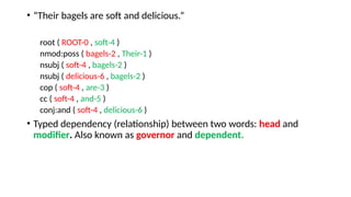 • “Their bagels are soft and delicious.”
root ( ROOT-0 , soft-4 )
nmod:poss ( bagels-2 , Their-1 )
nsubj ( soft-4 , bagels-2 )
nsubj ( delicious-6 , bagels-2 )
cop ( soft-4 , are-3 )
cc ( soft-4 , and-5 )
conj:and ( soft-4 , delicious-6 )
• Typed dependency (relationship) between two words: head and
modifier. Also known as governor and dependent.
 