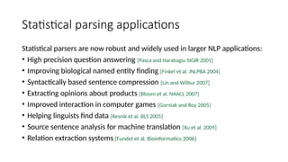 Statistical parsing applications
Statistical parsers are now robust and widely used in larger NLP applications:
• High precision question answering [Pasca and Harabagiu SIGIR 2001]
• Improving biological named entity finding [Finkel et al. JNLPBA 2004]
• Syntactically based sentence compression [Lin and Wilbur 2007]
• Extracting opinions about products [Bloom et al. NAACL 2007]
• Improved interaction in computer games [Gorniak and Roy 2005]
• Helping linguists find data [Resnik et al. BLS 2005]
• Source sentence analysis for machine translation [Xu et al. 2009]
• Relation extraction systems [Fundel et al. Bioinformatics 2006]
 