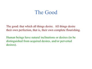The Good

The good: that which all things desire. All things desire
their own perfection, that is, their own complete flourishing.

Human beings have natural inclinations or desires (to be
distinguished from acquired desires, and/or perverted
desires).
 