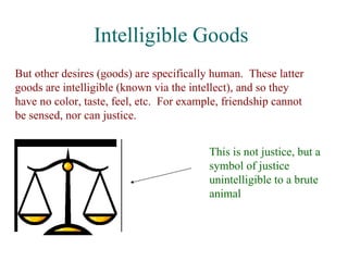 Intelligible Goods
But other desires (goods) are specifically human. These latter
goods are intelligible (known via the intellect), and so they
have no color, taste, feel, etc. For example, friendship cannot
be sensed, nor can justice.


                                          This is not justice, but a
                                          symbol of justice
                                          unintelligible to a brute
                                          animal
 