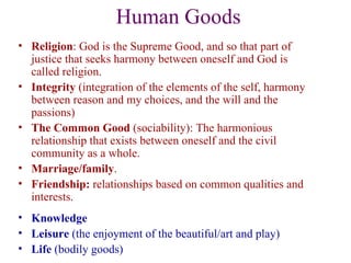 Human Goods
• Religion: God is the Supreme Good, and so that part of
  justice that seeks harmony between oneself and God is
  called religion.
• Integrity (integration of the elements of the self, harmony
  between reason and my choices, and the will and the
  passions)
• The Common Good (sociability): The harmonious
  relationship that exists between oneself and the civil
  community as a whole.
• Marriage/family.
• Friendship: relationships based on common qualities and
  interests.
• Knowledge
• Leisure (the enjoyment of the beautiful/art and play)
• Life (bodily goods)
 