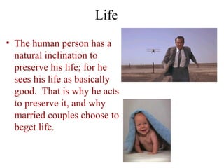 Life
• The human person has a
  natural inclination to
  preserve his life; for he
  sees his life as basically
  good. That is why he acts
  to preserve it, and why
  married couples choose to
  beget life.
 
