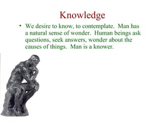Knowledge
• We desire to know, to contemplate. Man has
  a natural sense of wonder. Human beings ask
  questions, seek answers, wonder about the
  causes of things. Man is a knower.
 