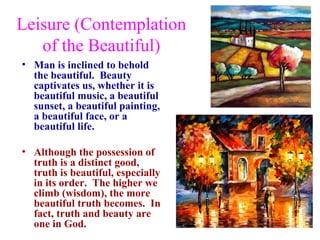 Leisure (Contemplation
   of the Beautiful)
• Man is inclined to behold
  the beautiful. Beauty
  captivates us, whether it is
  beautiful music, a beautiful
  sunset, a beautiful painting,
  a beautiful face, or a
  beautiful life.

• Although the possession of
  truth is a distinct good,
  truth is beautiful, especially
  in its order. The higher we
  climb (wisdom), the more
  beautiful truth becomes. In
  fact, truth and beauty are
  one in God.
 