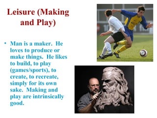 Leisure (Making
    and Play)

• Man is a maker. He
  loves to produce or
  make things. He likes
  to build, to play
  (games/sports), to
  create, to recreate,
  simply for its own
  sake. Making and
  play are intrinsically
  good.
 