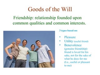 Goods of the Will
Friendship: relationship founded upon
common qualities and common interests.
                        3 types based on:

                        •   Pleasure
                        •   Utility (useful friend)
                        •   Benevolence
                            (genuine friendship):
                            friend is loved for his
                            sake, not for the sake of
                            what he does for me
                            (I.e., useful or pleasant
                            to me)
 