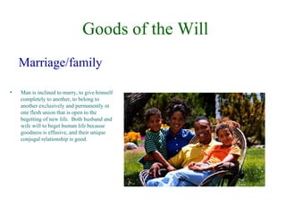 Goods of the Will
    Marriage/family

•   Man is inclined to marry, to give himself
    completely to another, to belong to
    another exclusively and permanently in
    one flesh union that is open to the
    begetting of new life. Both husband and
    wife will to beget human life because
    goodness is effusive, and their unique
    conjugal relationship is good.
 