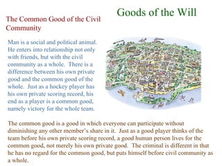 Goods of the Will
The Common Good of the Civil
Community
Man is a social and political animal.
He enters into relationship not only
with friends, but with the civil
community as a whole. There is a
difference between his own private
good and the common good of the
whole. Just as a hockey player has
his own private scoring record, his
end as a player is a common good,
namely victory for the whole team.

The common good is a good in which everyone can participate without
diminishing any other member’s share in it. Just as a good player thinks of the
team before his own private scoring record, a good human person lives for the
common good, not merely his own private good. The criminal is different in that
he has no regard for the common good, but puts himself before civil community as
a whole.
 