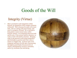 Goods of the Will
     Integrity (Virtue)
•   Man is inclined to seek integration within
    himself, an integration of the complex elements
    of himself. This is because he seeks to be most
    fully, and one (along with good, beauty, and
    true) is a property of being. He is inclined to
    bring about a more intense unity within
    himself, namely 1) an integration between truth
    and his acts, 2) his actions and his character, as
    well as 3) his will and his emotions. Bringing
    order to the passions (cultivating temperance
    and fortitude) is good in itself, but is also a
    means to a higher end. A person aims to be
    temperate and brave for the sake of possessing
    the highest good (God), the possession of
    which is threatened by excessive sensuality
    and/or by inordinate fear and daring.
 