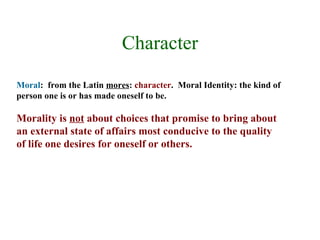 Character
Moral: from the Latin mores: character. Moral Identity: the kind of
person one is or has made oneself to be.

Morality is not about choices that promise to bring about
an external state of affairs most conducive to the quality
of life one desires for oneself or others.
 